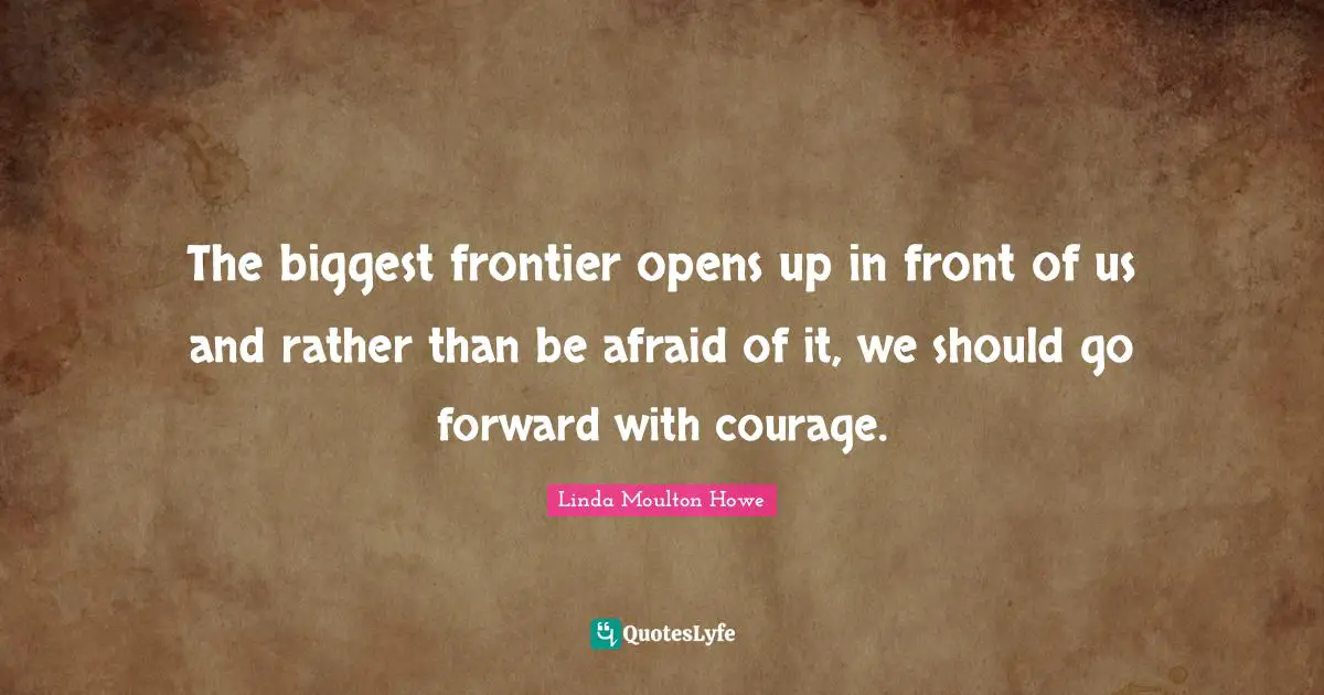 The biggest frontier opens up in front of us and rather than be afraid of it, we should go forward with courage.