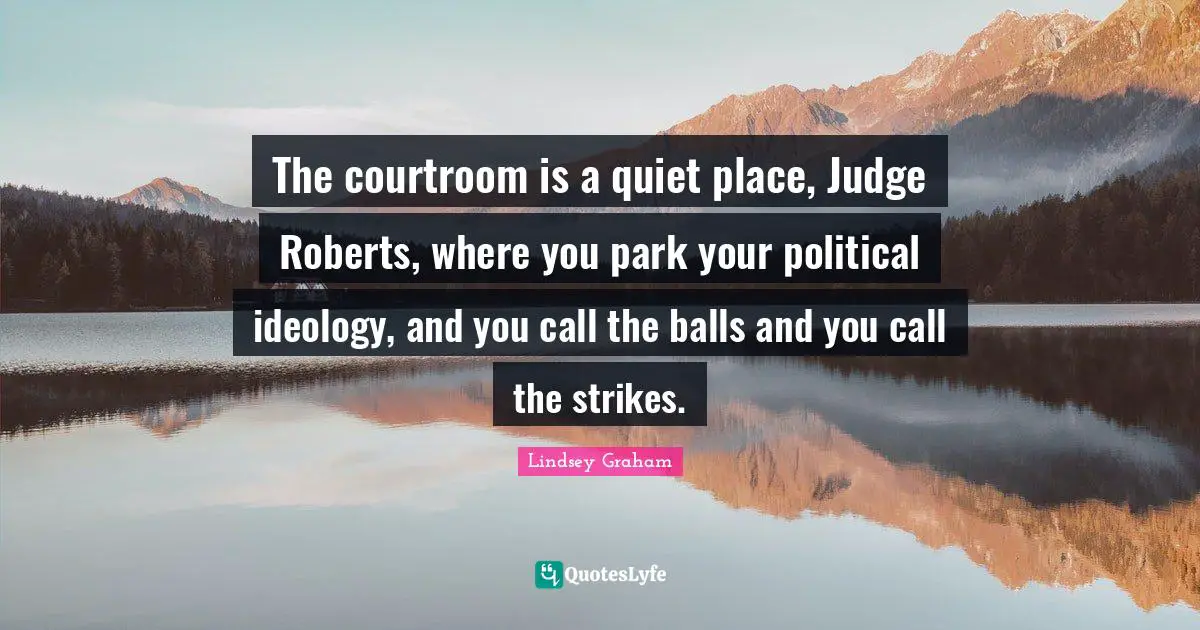 Lindsey Graham Quotes: "The courtroom is a quiet place, Judge Roberts, where you park your political ideology, and you call the balls and you call the strikes."