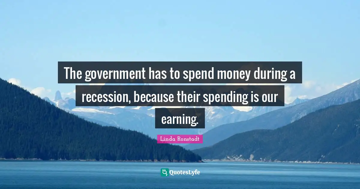 The government has to spend money during a recession, because their spending is our earning.