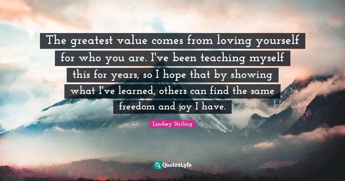 Lindsey Stirling Quotes: "The greatest value comes from loving yourself for who you are. I've been teaching myself this for years, so I hope that by showing what I've learned, others can find the same freedom and joy I have."