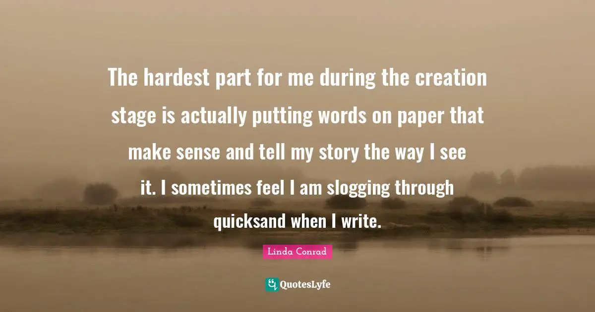 The hardest part for me during the creation stage is actually putting words on paper that make sense and tell my story the way I see it. I sometimes feel I am slogging through quicksand when I write.