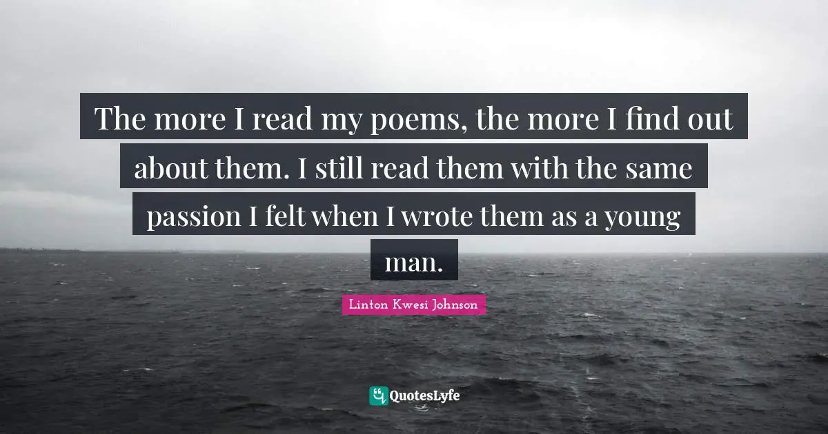 The more I read my poems, the more I find out about them. I still read them with the same passion I felt when I wrote them as a young man.