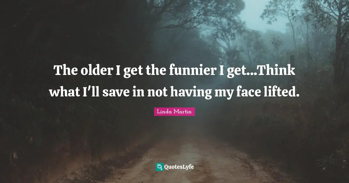 The older I get the funnier I get...Think what I'll save in not having my face lifted.