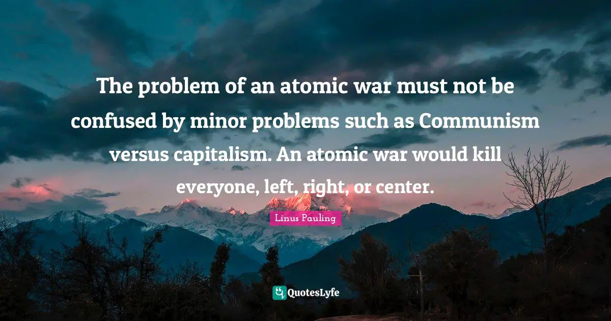The problem of an atomic war must not be confused by minor problems such as Communism versus capitalism. An atomic war would kill everyone, left, right, or center.