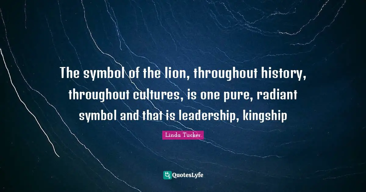 The symbol of the lion, throughout history, throughout cultures, is one pure, radiant symbol and that is leadership, kingship