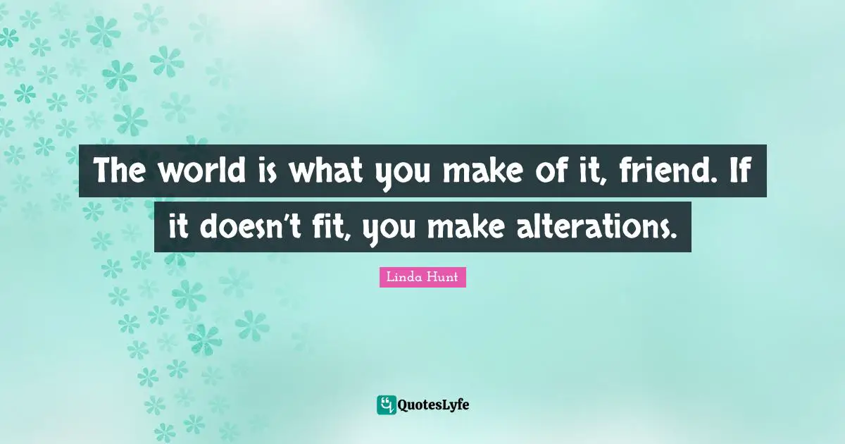 The world is what you make of it, friend. If it doesn’t fit, you make alterations.