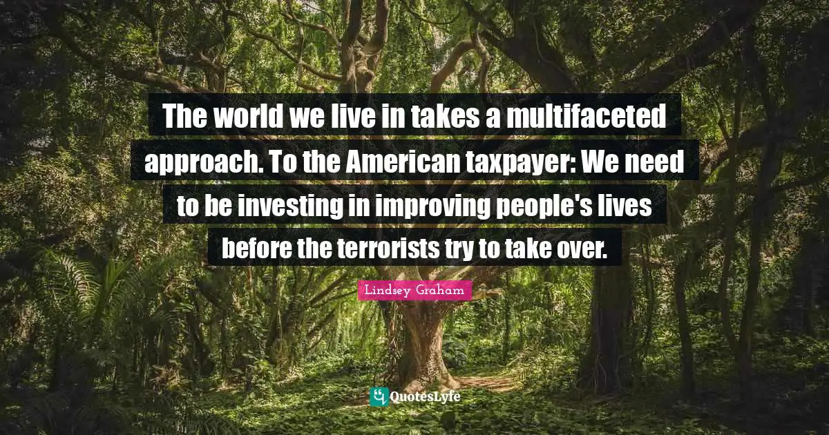 Lindsey Graham Quotes: "The world we live in takes a multifaceted approach. To the American taxpayer: We need to be investing in improving people's lives before the terrorists try to take over."