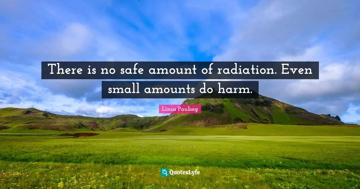 Radiation Quotes: "There is no safe amount of radiation. Even small amounts do harm."