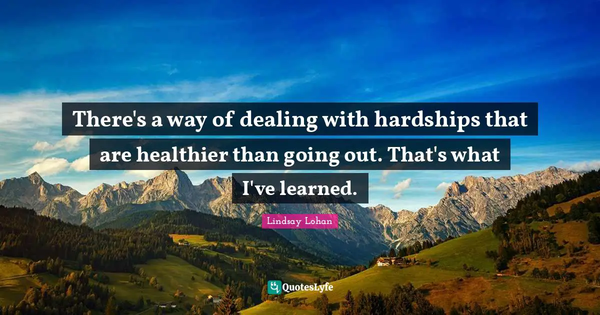 There's a way of dealing with hardships that are healthier than going out. That's what I've learned.