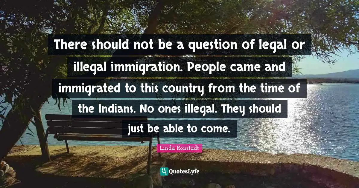 There should not be a question of legal or illegal immigration. People came and immigrated to this country from the time of the Indians. No ones illegal. They should just be able to come.
