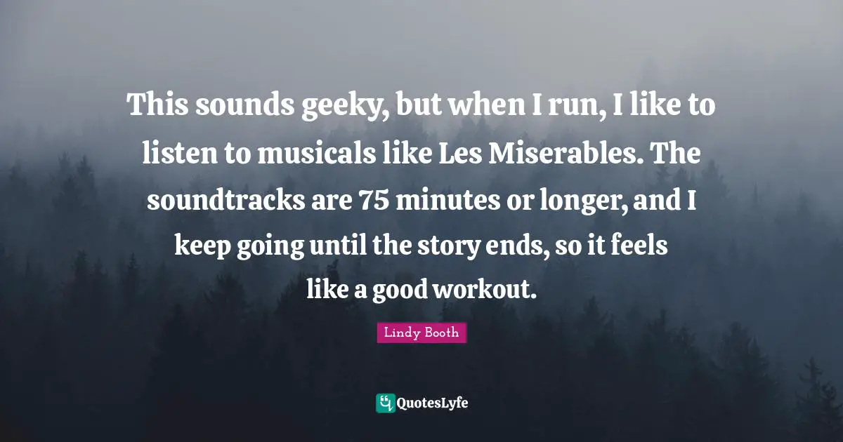 This sounds geeky, but when I run, I like to listen to musicals like Les Miserables. The soundtracks are 75 minutes or longer, and I keep going until the story ends, so it feels like a good workout.