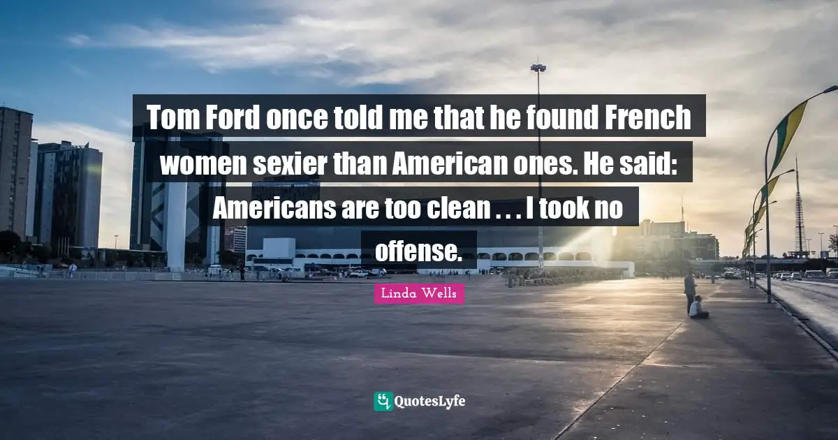 Tom Ford once told me that he found French women sexier than American ones. He said: Americans are too clean . . . I took no offense.