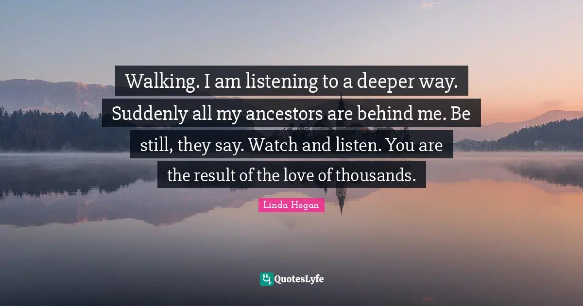 Listening Quotes: "Walking. I am listening to a deeper way. Suddenly all my ancestors are behind me. Be still, they say. Watch and listen. You are the result of the love of thousands."