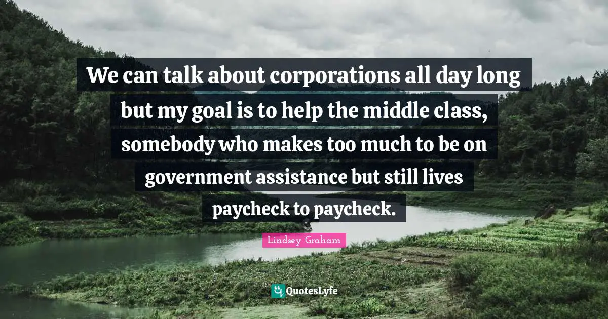 We can talk about corporations all day long but my goal is to help the middle class, somebody who makes too much to be on government assistance but still lives paycheck to paycheck.