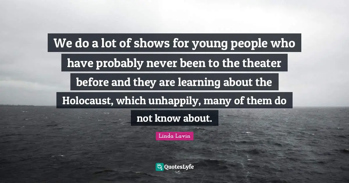 We do a lot of shows for young people who have probably never been to the theater before and they are learning about the Holocaust, which unhappily, many of them do not know about.