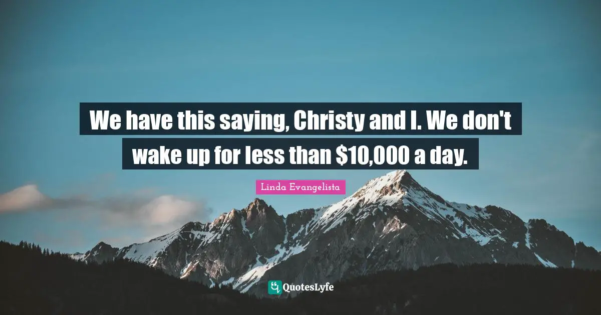 We have this saying, Christy and I. We don't wake up for less than $10,000 a day.