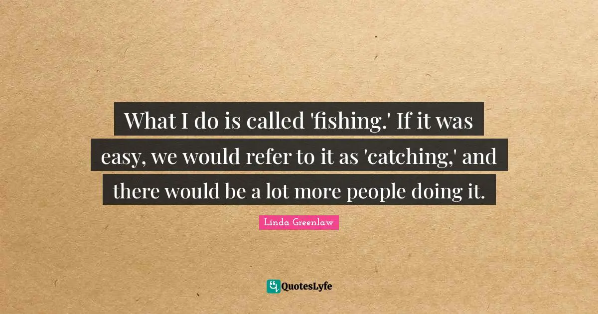 What I do is called 'fishing.' If it was easy, we would refer to it as 'catching,' and there would be a lot more people doing it.