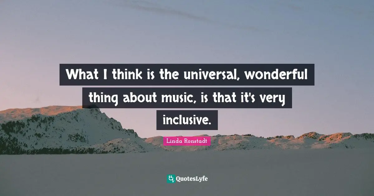 What I think is the universal, wonderful thing about music, is that it's very inclusive.
