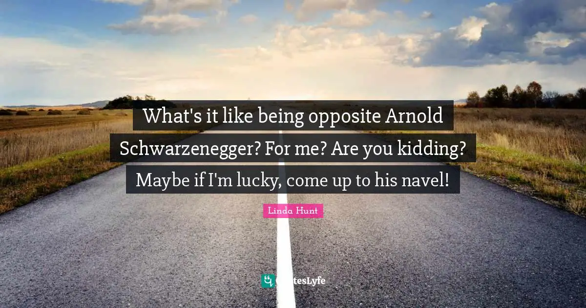 What's it like being opposite Arnold Schwarzenegger? For me? Are you kidding? Maybe if I'm lucky, come up to his navel!