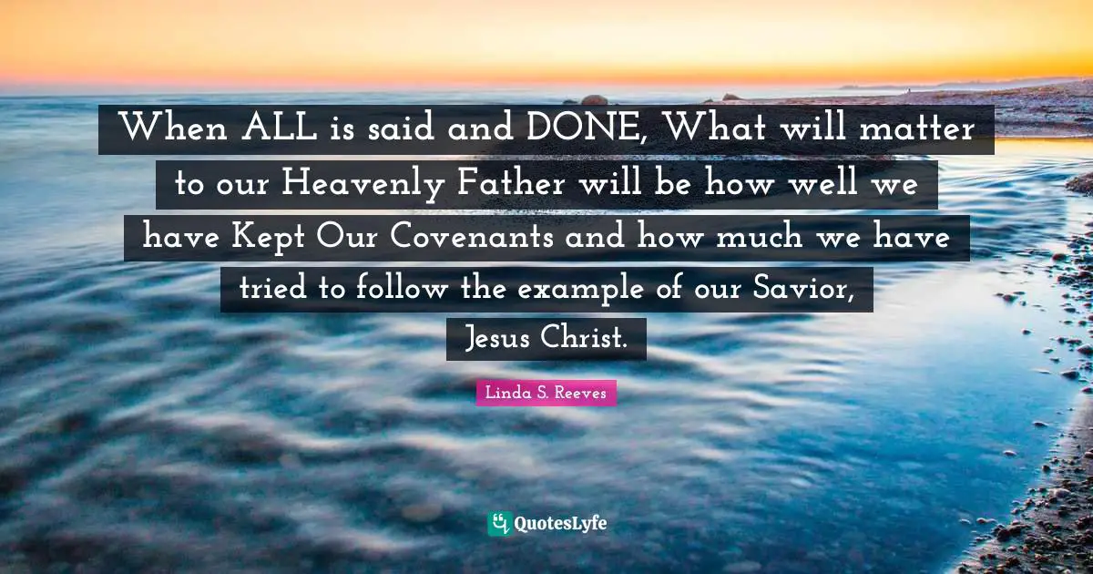 Said And Done Quotes: "When ALL is said and DONE, What will matter to our Heavenly Father will be how well we have Kept Our Covenants and how much we have tried to follow the example of our Savior, Jesus Christ."