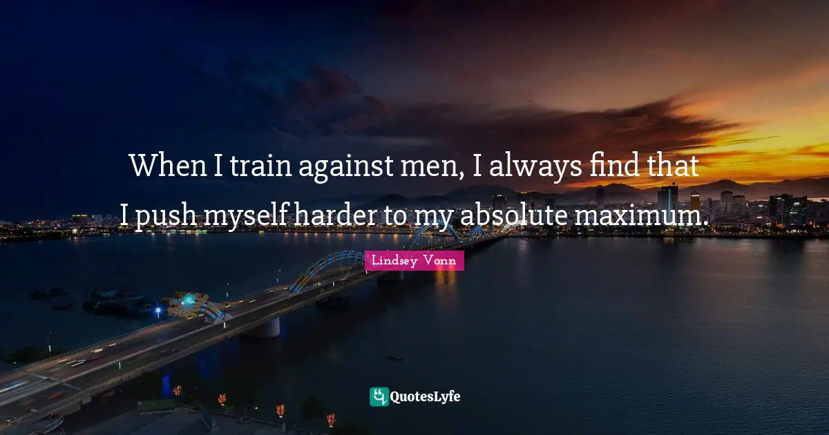 When I train against men, I always find that I push myself harder to my absolute maximum.