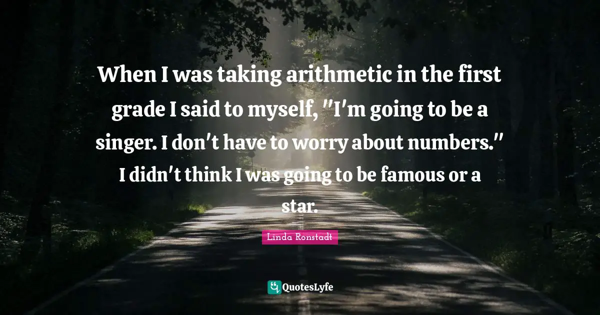 When I was taking arithmetic in the first grade I said to myself, "I'm going to be a singer. I don't have to worry about numbers." I didn't think I was going to be famous or a star.