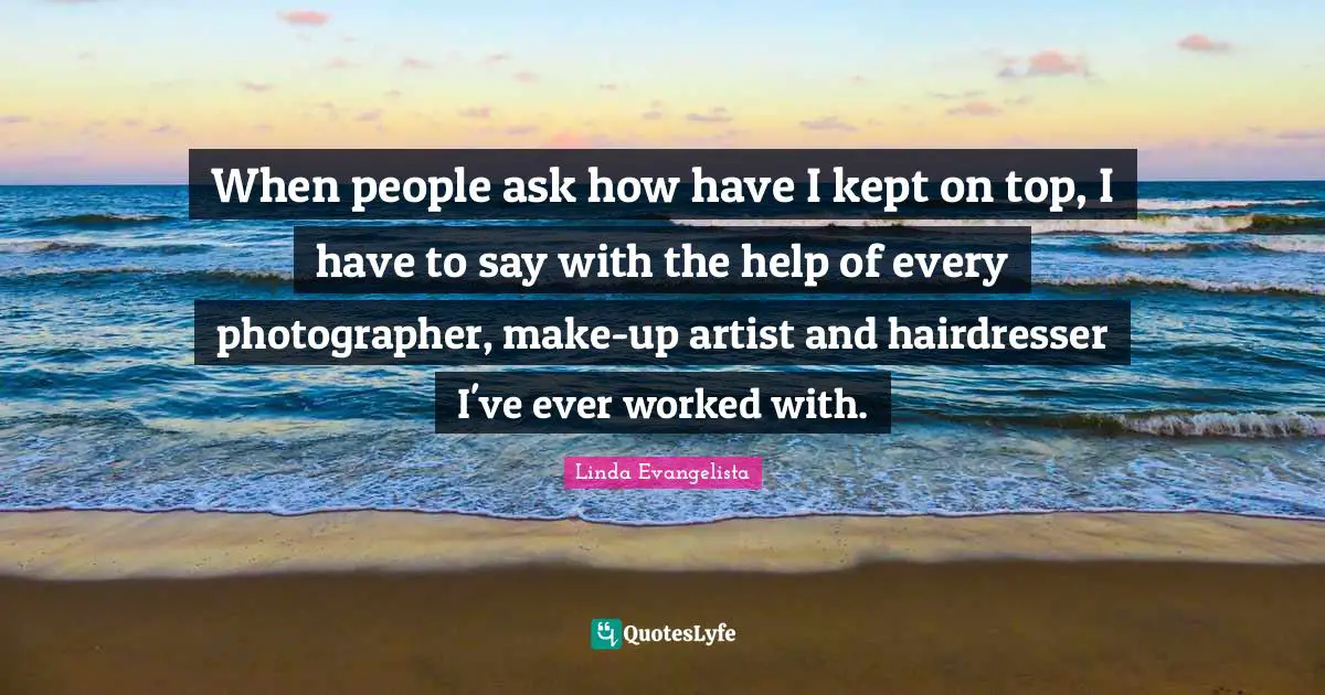 When people ask how have I kept on top, I have to say with the help of every photographer, make-up artist and hairdresser I've ever worked with.