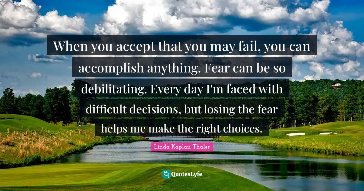 Difficult Decisions Quotes: "When you accept that you may fail, you can accomplish anything. Fear can be so debilitating. Every day I'm faced with difficult decisions, but losing the fear helps me make the right choices."