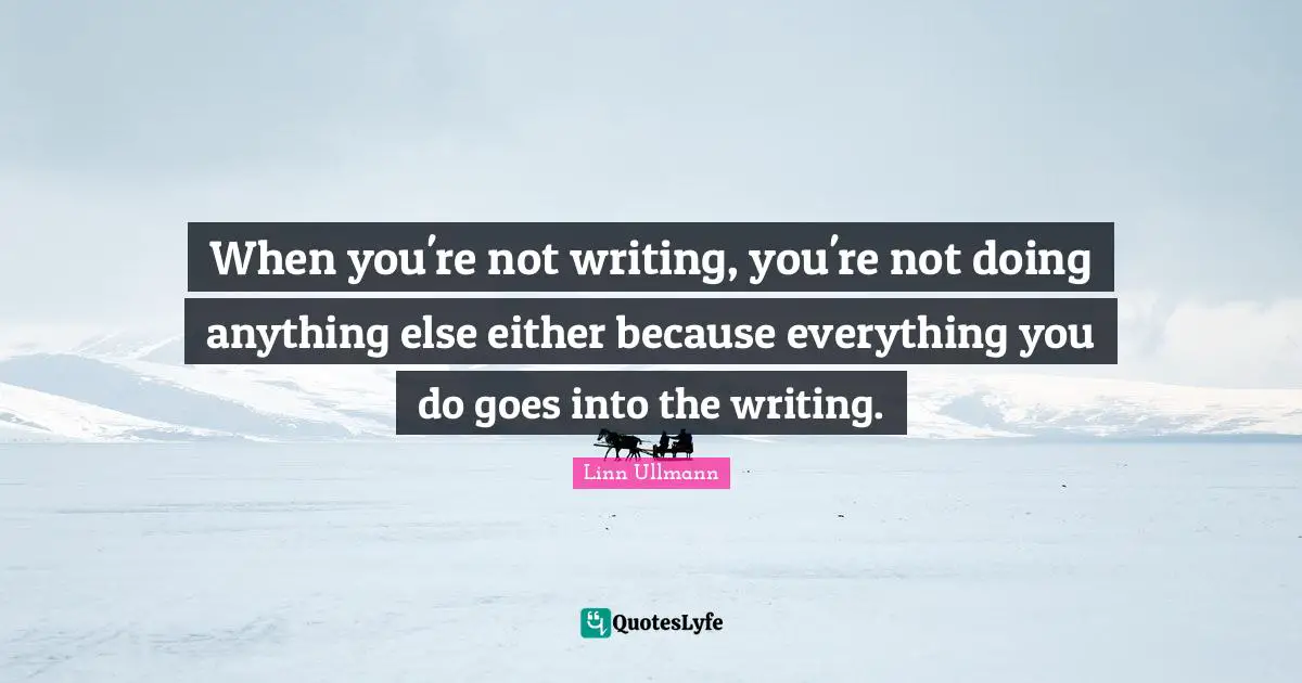 When you're not writing, you're not doing anything else either because everything you do goes into the writing.