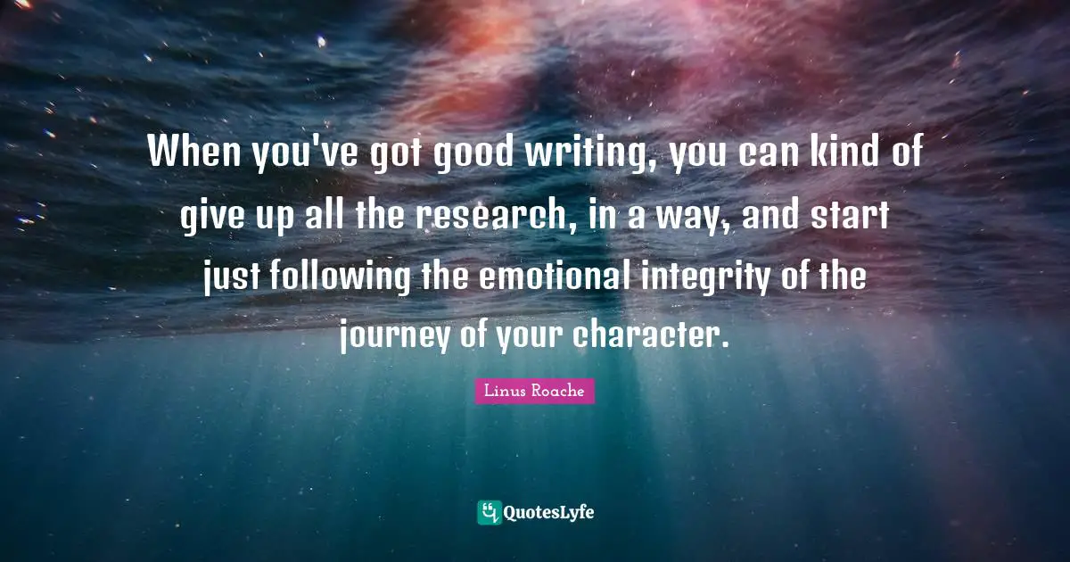 When you've got good writing, you can kind of give up all the research, in a way, and start just following the emotional integrity of the journey of your character.