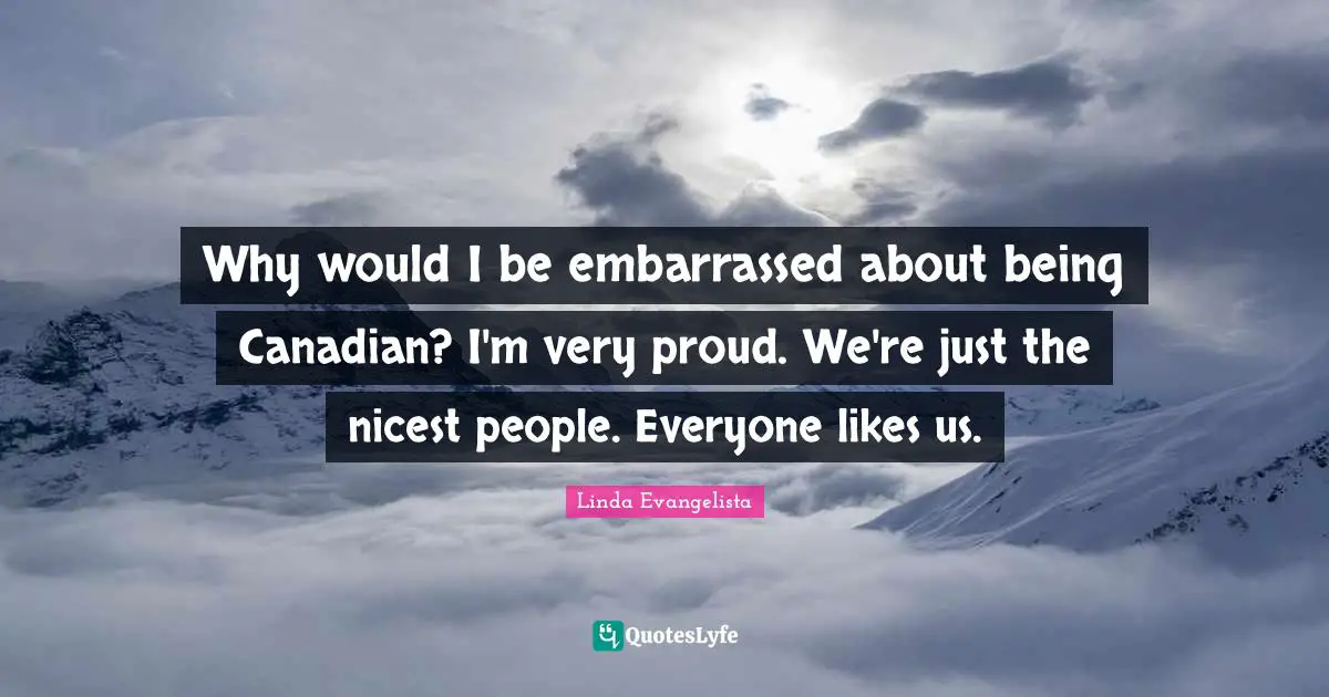 Why would I be embarrassed about being Canadian? I'm very proud. We're just the nicest people. Everyone likes us.