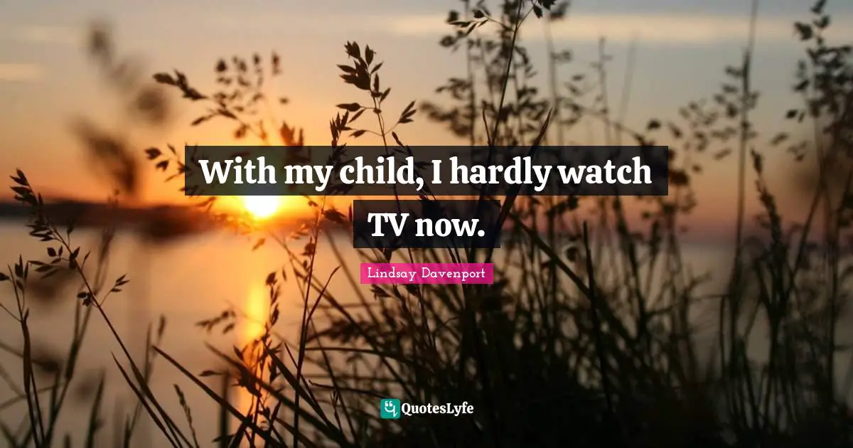 With my child, I hardly watch TV now.