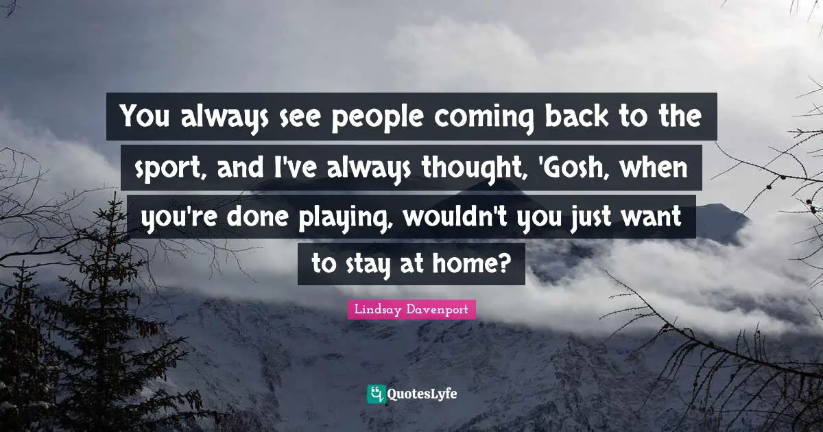 You always see people coming back to the sport, and I've always thought, 'Gosh, when you're done playing, wouldn't you just want to stay at home?