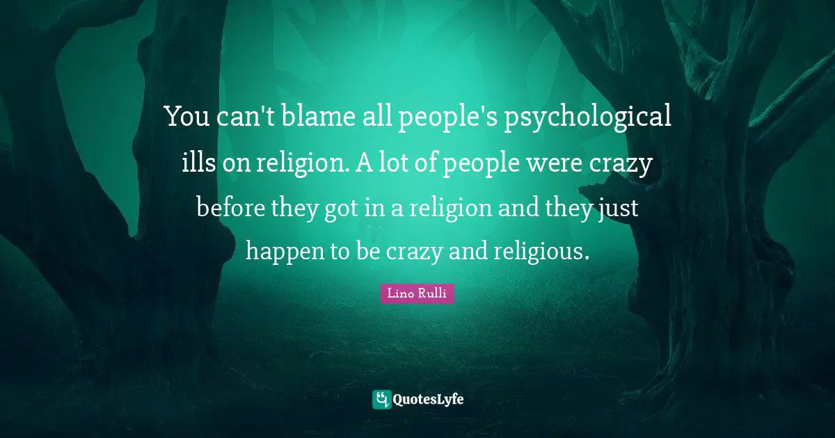 You can't blame all people's psychological ills on religion. A lot of people were crazy before they got in a religion and they just happen to be crazy and religious.