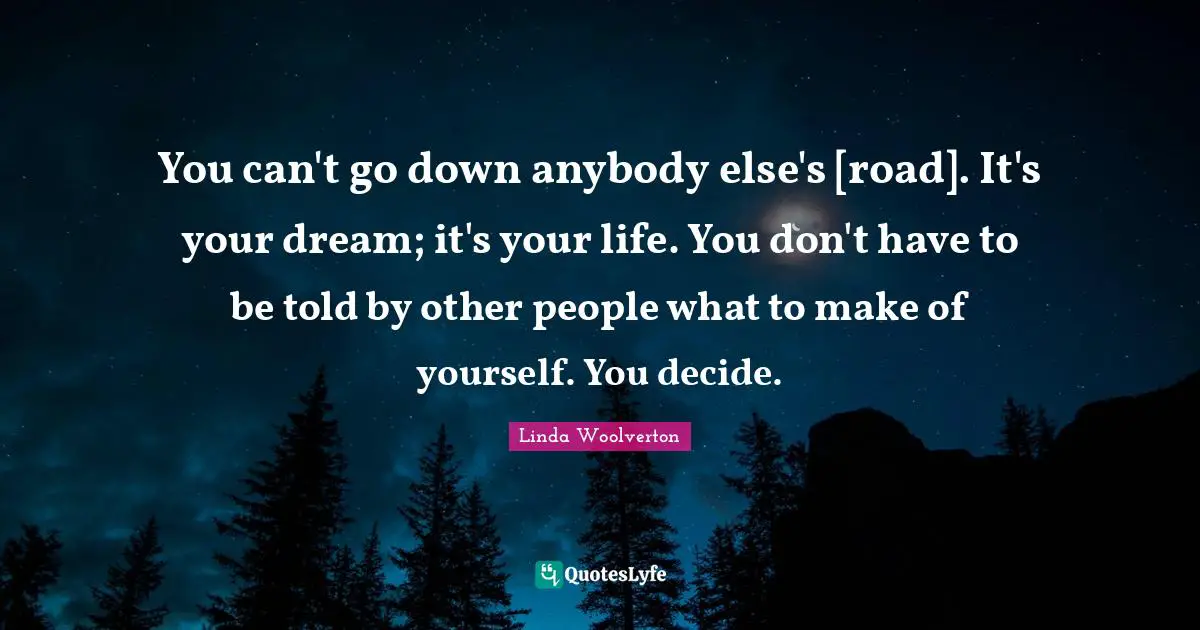 You can't go down anybody else's [road]. It's your dream; it's your life. You don't have to be told by other people what to make of yourself. You decide.