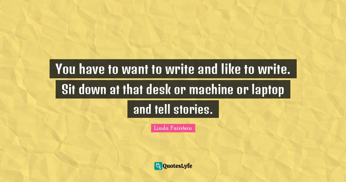 You have to want to write and like to write. Sit down at that desk or machine or laptop and tell stories.