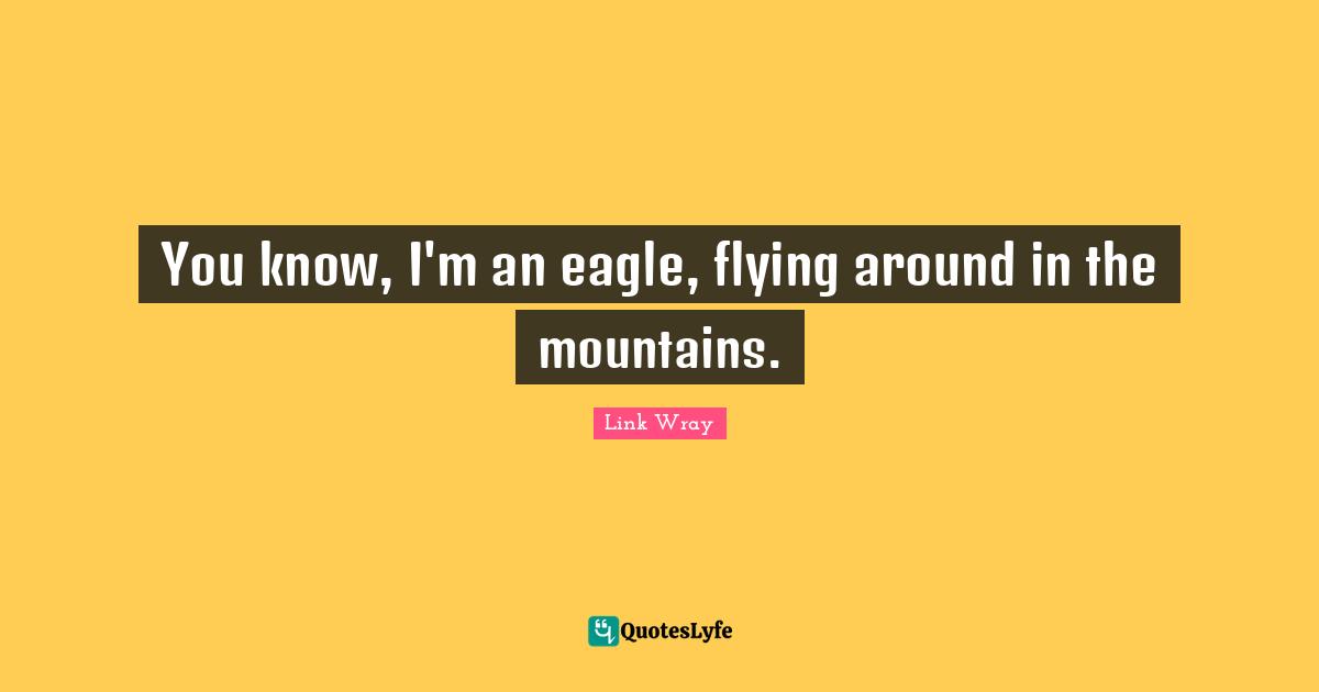 You know, I'm an eagle, flying around in the mountains.