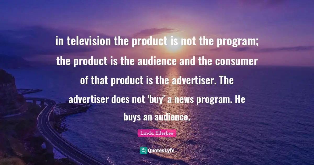 Linda Ellerbee Quotes: "in television the product is not the program; the product is the audience and the consumer of that product is the advertiser. The advertiser does not 'buy' a news program. He buys an audience."