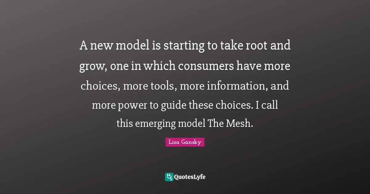 Lisa Gansky Quotes: "A new model is starting to take root and grow, one in which consumers have more choices, more tools, more information, and more power to guide these choices. I call this emerging model The Mesh."