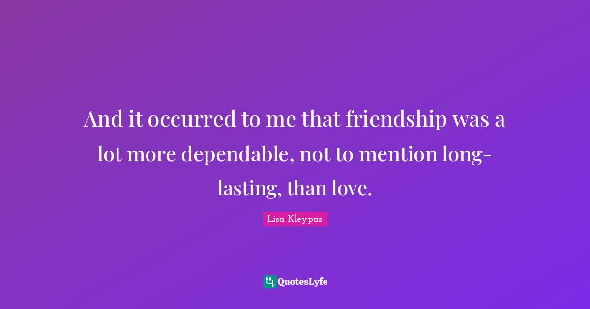 And it occurred to me that friendship was a lot more dependable, not to mention long-lasting, than love.