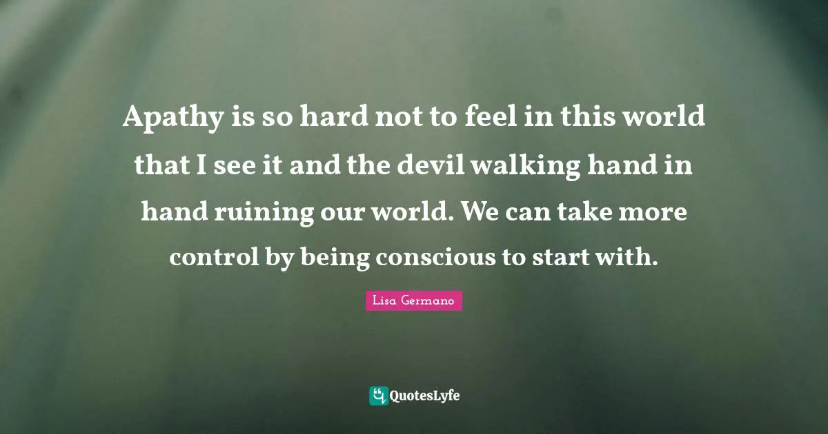 Apathy is so hard not to feel in this world that I see it and the devil walking hand in hand ruining our world. We can take more control by being conscious to start with.