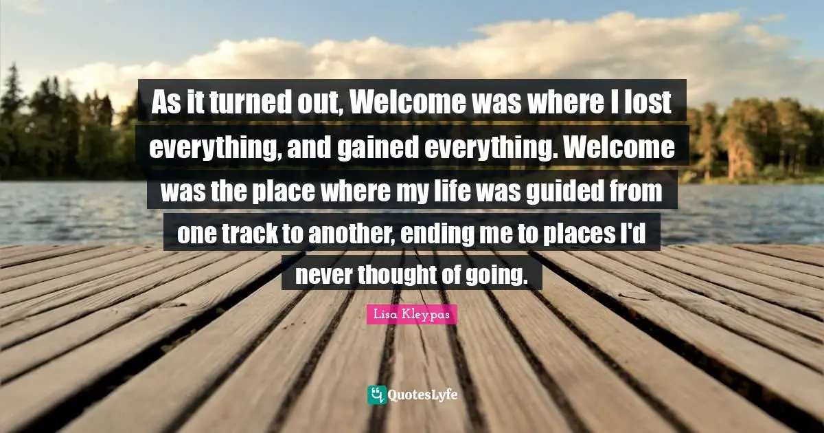 As it turned out, Welcome was where I lost everything, and gained everything. Welcome was the place where my life was guided from one track to another, ending me to places I'd never thought of going.
