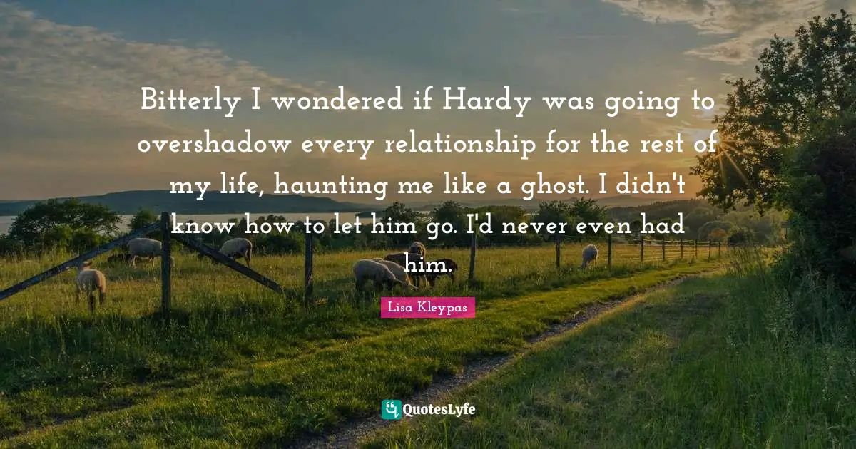 Bitterly I wondered if Hardy was going to overshadow every relationship for the rest of my life, haunting me like a ghost. I didn't know how to let him go. I'd never even had him.