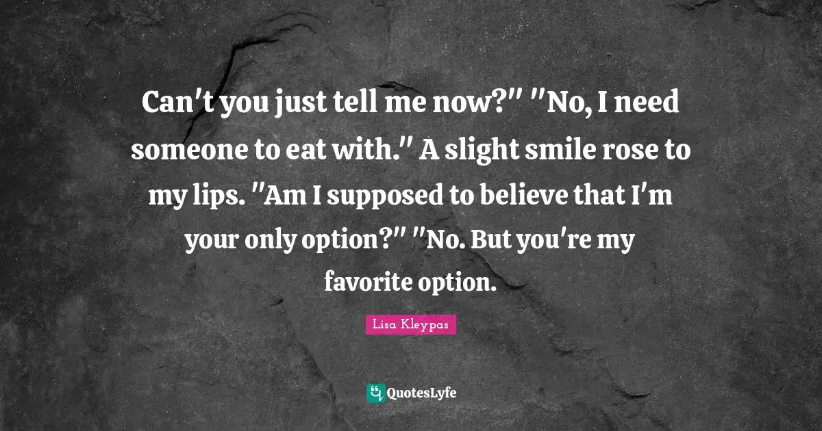 Can't you just tell me now?" "No, I need someone to eat with." A slight smile rose to my lips. "Am I supposed to believe that I'm your only option?" "No. But you're my favorite option.