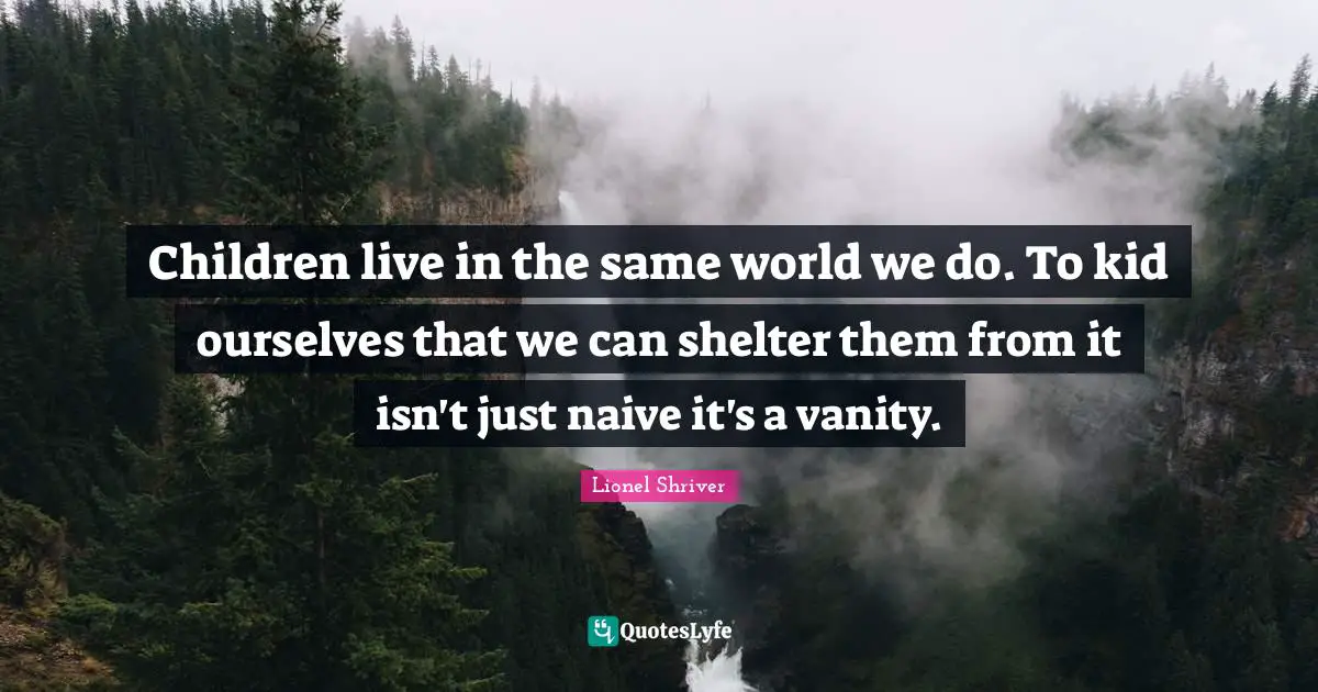 Lionel Shriver Quotes: "Children live in the same world we do. To kid ourselves that we can shelter them from it isn't just naive it's a vanity."