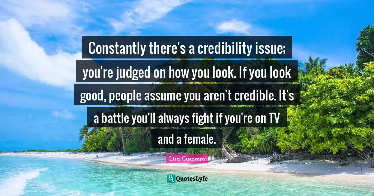 Credible Quotes: "Constantly there's a credibility issue; you're judged on how you look. If you look good, people assume you aren't credible. It's a battle you'll always fight if you're on TV and a female."