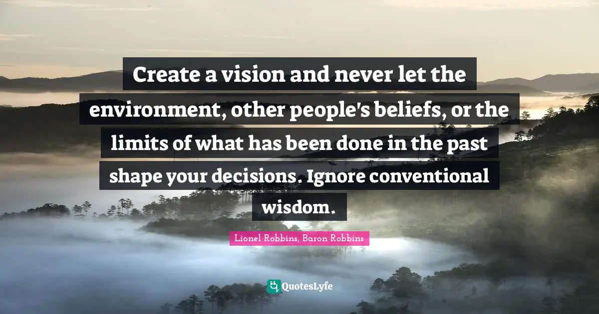 Create a vision and never let the environment, other people's beliefs, or the limits of what has been done in the past shape your decisions. Ignore conventional wisdom.