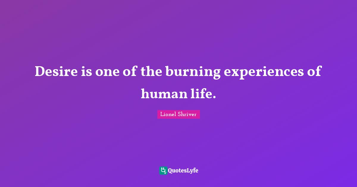 Lionel Shriver Quotes: "Desire is one of the burning experiences of human life."