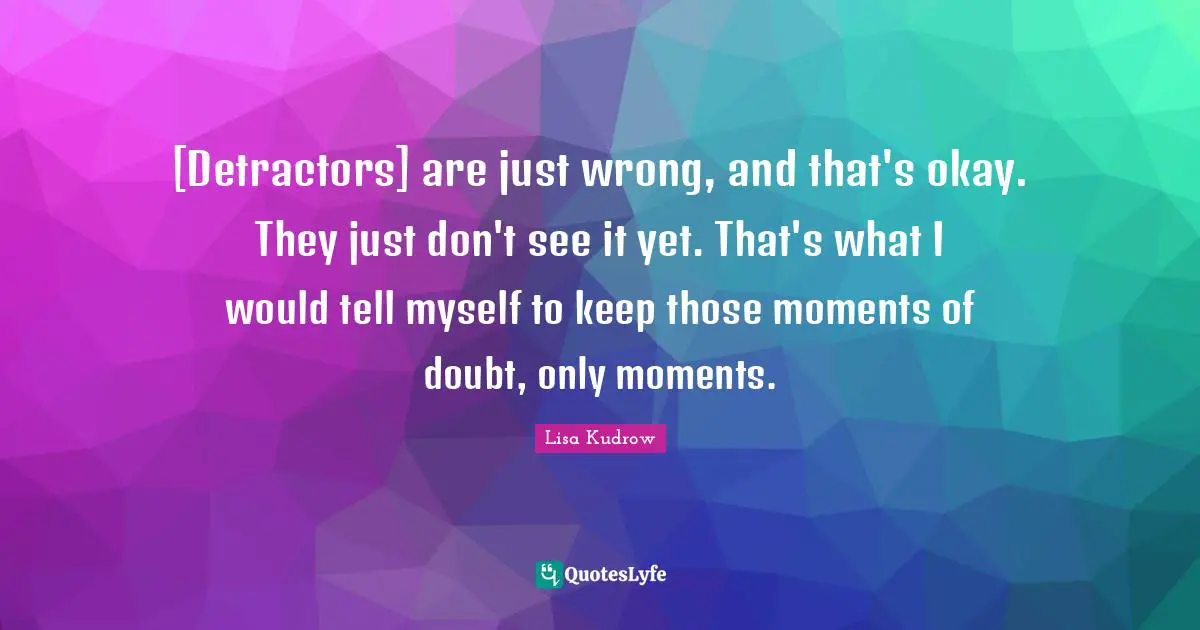 [Detractors] are just wrong, and that's okay. They just don't see it yet. That's what I would tell myself to keep those moments of doubt, only moments.