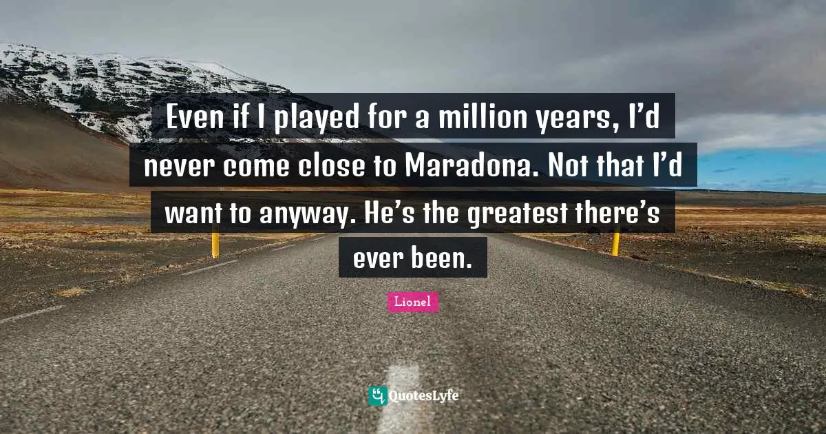 Even if I played for a million years, I’d never come close to Maradona. Not that I’d want to anyway. He’s the greatest there’s ever been.